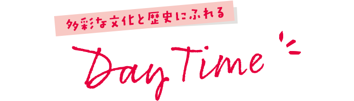 多彩な文化と歴史にふれる Day Time