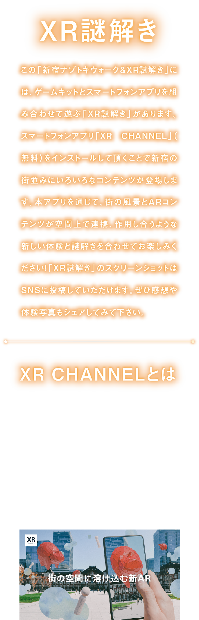 XR謎解き
「新宿ナゾトキウォーク＆XR謎解き」には、ゲームキットとスマートフォンアプリを組み合わせて遊ぶ「XR謎解き」があります。
スマートフォンアプリ「XR CHANNEL」をインストールして頂くことで、街の風景とARコンテンツが空間上で連携、作用し合うような新しい体験と謎解きを合わせてお楽しみください