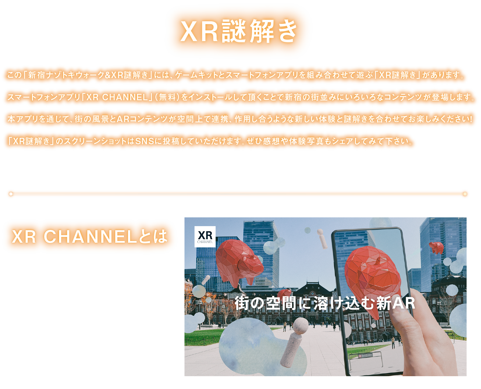 XR謎解き
「新宿ナゾトキウォーク＆XR謎解き」には、ゲームキットとスマートフォンアプリを組み合わせて遊ぶ「XR謎解き」があります。
スマートフォンアプリ「XR CHANNEL」をインストールして頂くことで、街の風景とARコンテンツが空間上で連携、作用し合うような新しい体験と謎解きを合わせてお楽しみください